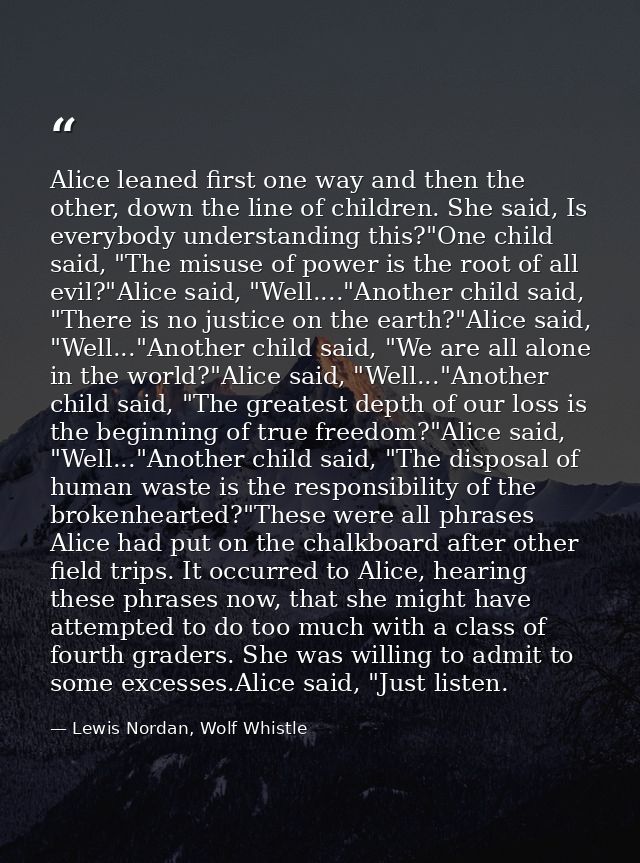 Alice leaned first one way and then the other, down the line of children. She said, Is everybody understanding this?"One — Lewis Nordan, Wolf Whistle