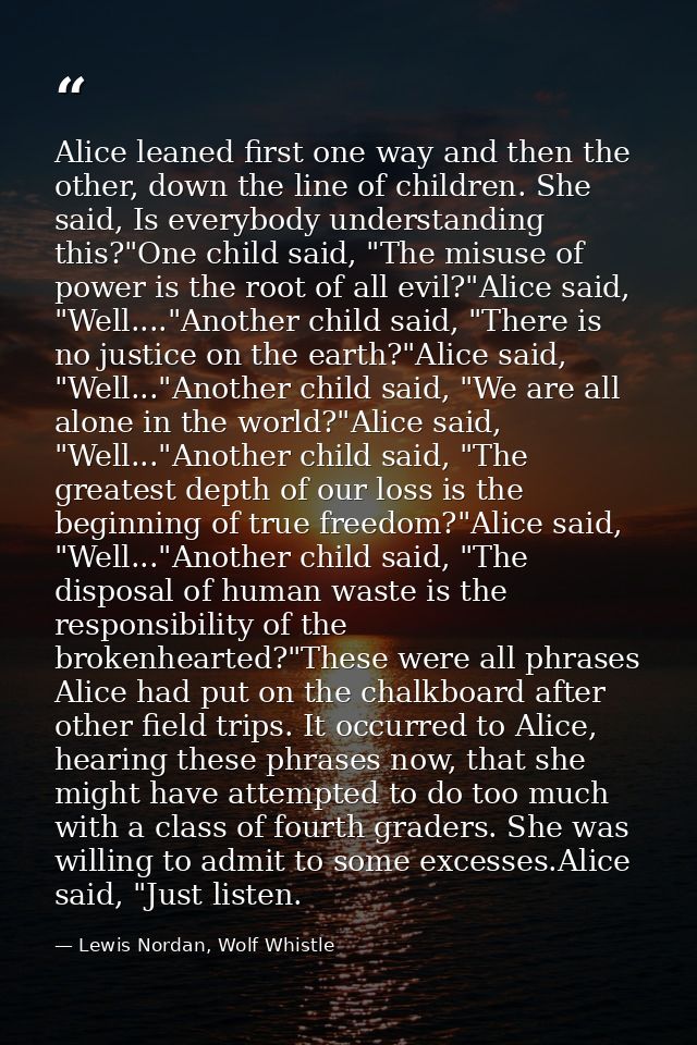 Alice leaned first one way and then the other, down the line of children. She said, Is everybody understanding this?"One — Lewis Nordan, Wolf Whistle