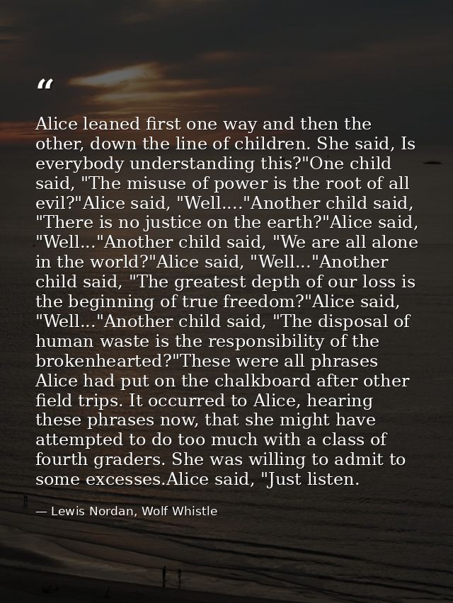 Alice leaned first one way and then the other, down the line of children. She said, Is everybody understanding this?"One — Lewis Nordan, Wolf Whistle