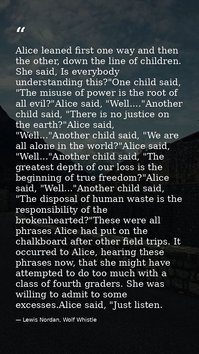 Alice leaned first one way and then the other, down the line of children. She said, Is everybody understanding this?"One — Lewis Nordan, Wolf Whistle