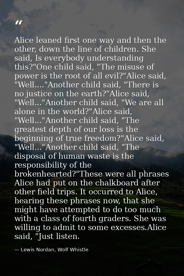 Alice leaned first one way and then the other, down the line of children. She said, Is everybody understanding this?"One — Lewis Nordan, Wolf Whistle