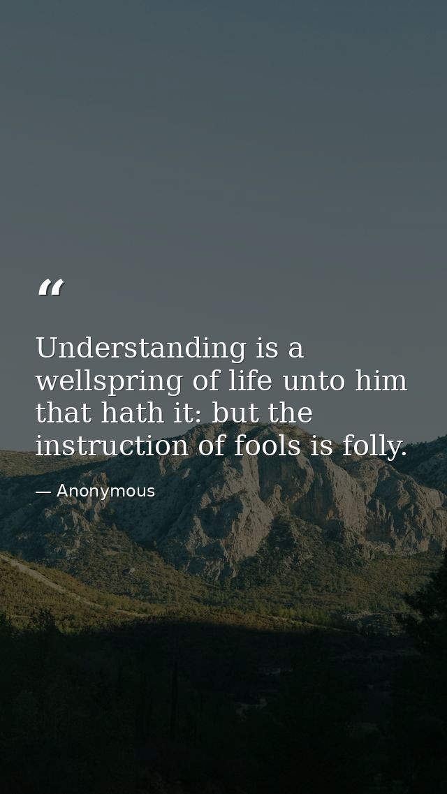 Understanding is a wellspring of life unto him that hath it: but the instruction of fools is folly. — Anonymous