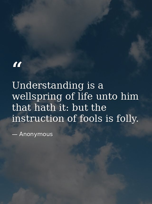 Understanding is a wellspring of life unto him that hath it: but the instruction of fools is folly. — Anonymous