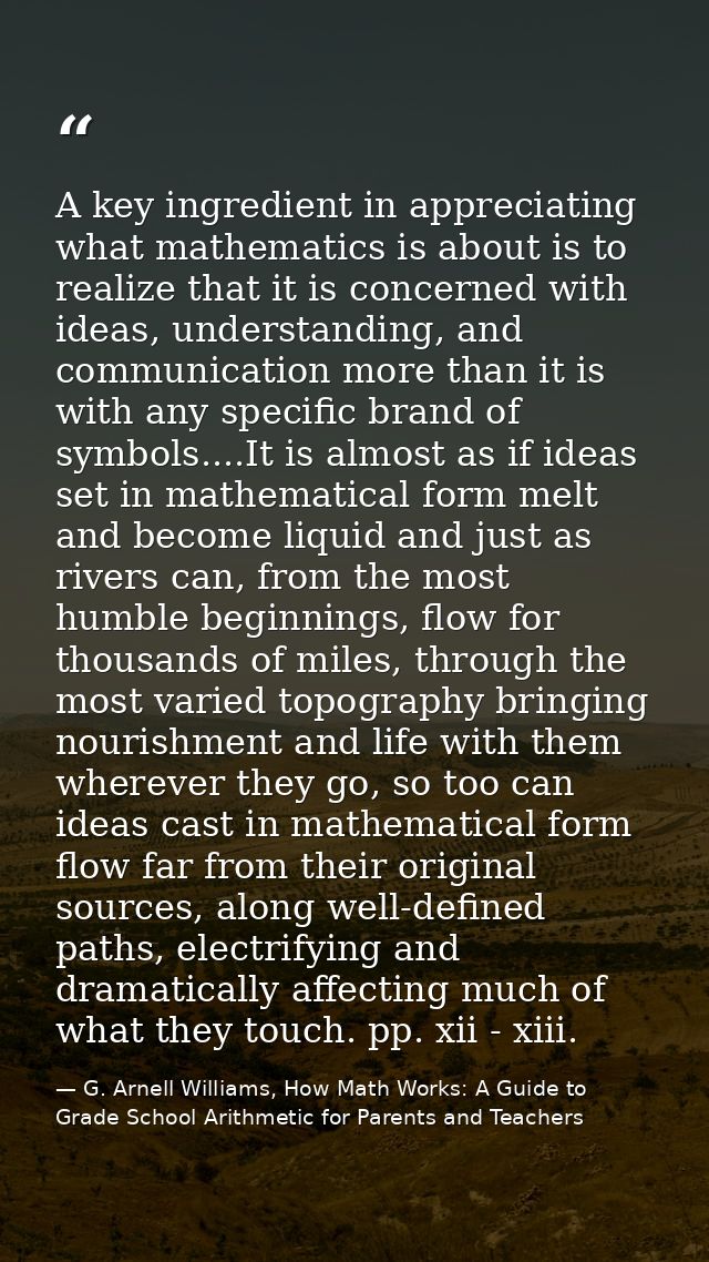A key ingredient in appreciating what mathematics is about is to realize that it is concerned with ideas, understanding, — G. Arnell Williams, How Math Works: A Guide to Grade School Arithmetic for Parents and Teachers