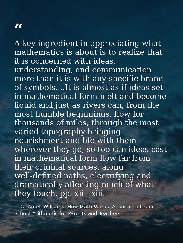 A key ingredient in appreciating what mathematics is about is to realize that it is concerned with ideas, understanding, — G. Arnell Williams, How Math Works: A Guide to Grade School Arithmetic for Parents and Teachers