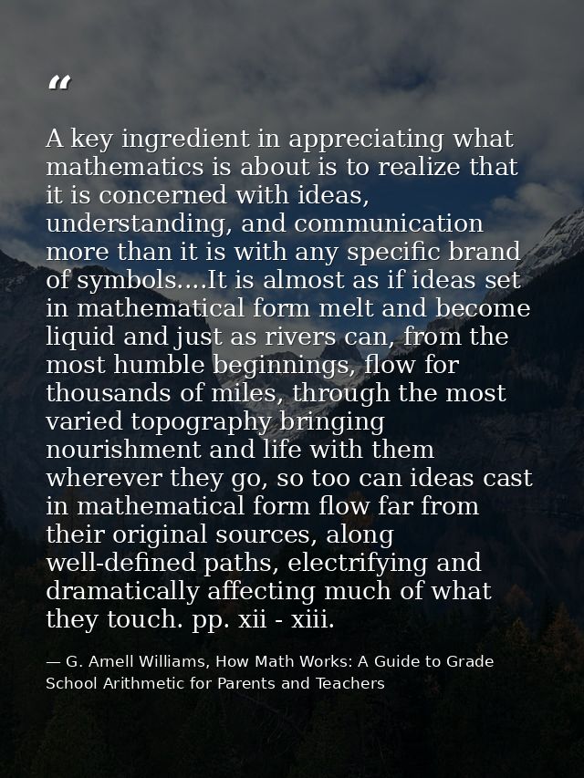 A key ingredient in appreciating what mathematics is about is to realize that it is concerned with ideas, understanding, — G. Arnell Williams, How Math Works: A Guide to Grade School Arithmetic for Parents and Teachers