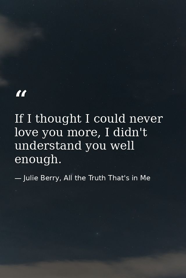 If I thought I could never love you more, I didn't understand you well enough. — Julie Berry, All the Truth That's in Me