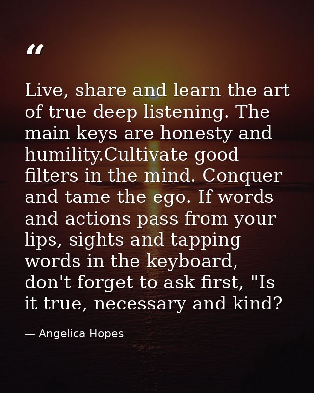 Live, share and learn the art of true deep listening. The main keys are honesty and humility.Cultivate good filters in t — Angelica Hopes