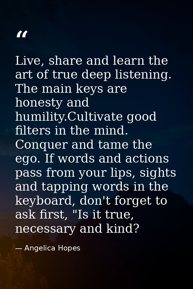 Live, share and learn the art of true deep listening. The main keys are honesty and humility.Cultivate good filters in t — Angelica Hopes