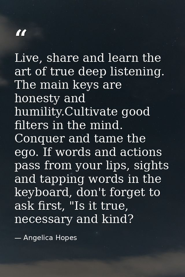 Live, share and learn the art of true deep listening. The main keys are honesty and humility.Cultivate good filters in t — Angelica Hopes