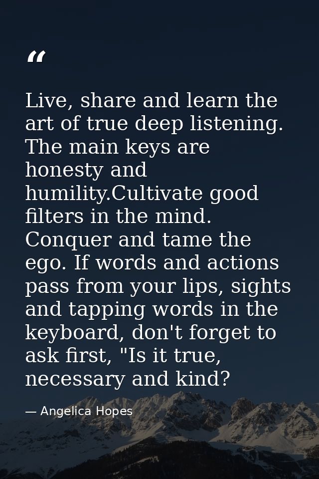 Live, share and learn the art of true deep listening. The main keys are honesty and humility.Cultivate good filters in t — Angelica Hopes