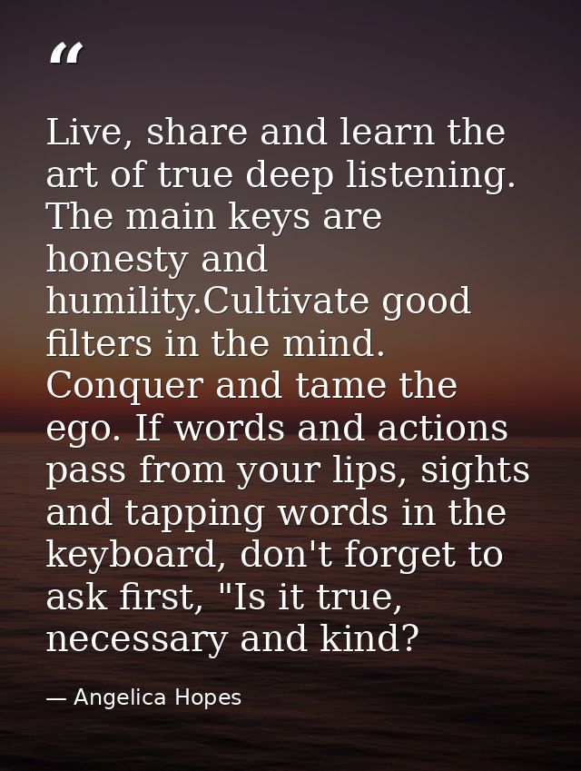 Live, share and learn the art of true deep listening. The main keys are honesty and humility.Cultivate good filters in t — Angelica Hopes