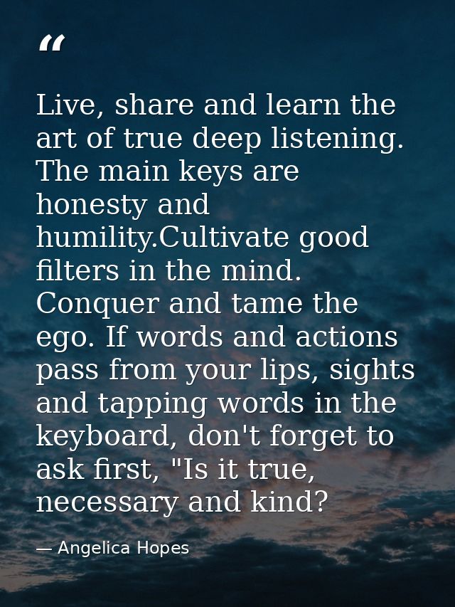 Live, share and learn the art of true deep listening. The main keys are honesty and humility.Cultivate good filters in t — Angelica Hopes