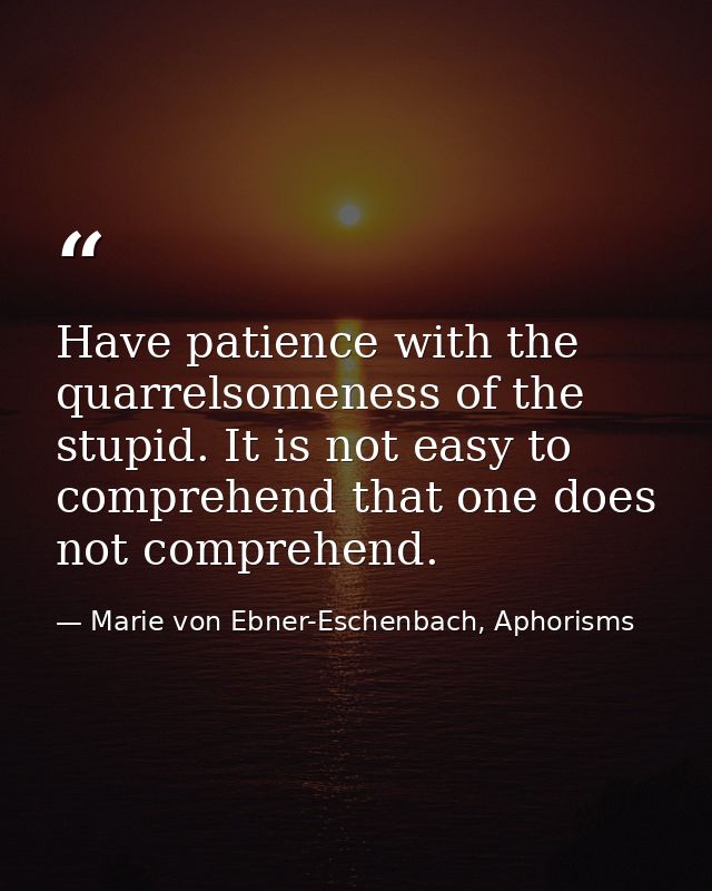 Have patience with the quarrelsomeness of the stupid. It is not easy to comprehend that one does not comprehend. — Marie von Ebner-Eschenbach, Aphorisms