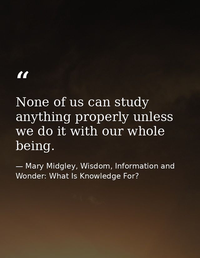 None of us can study anything properly unless we do it with our whole being. — Mary Midgley, Wisdom, Information and Wonder: What Is Knowledge For?