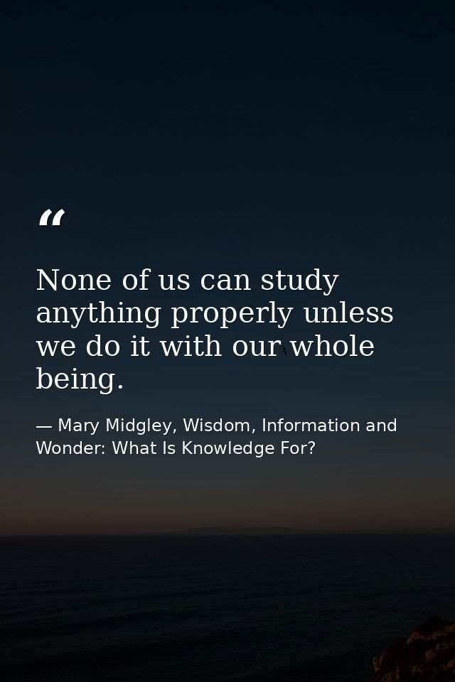 None of us can study anything properly unless we do it with our whole being. — Mary Midgley, Wisdom, Information and Wonder: What Is Knowledge For?