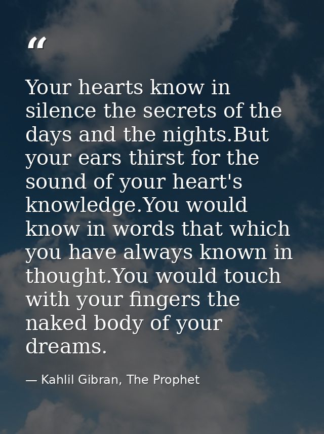 Your hearts know in silence the secrets of the days and the nights.But your ears thirst for the sound of your heart's kn — Kahlil Gibran, The Prophet