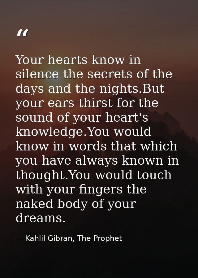 Your hearts know in silence the secrets of the days and the nights.But your ears thirst for the sound of your heart's kn — Kahlil Gibran, The Prophet