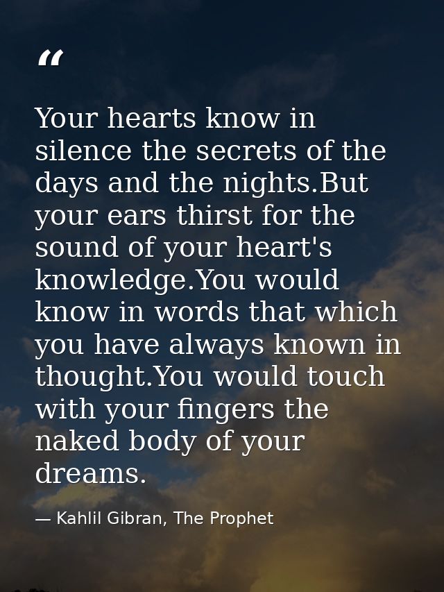Your hearts know in silence the secrets of the days and the nights.But your ears thirst for the sound of your heart's kn — Kahlil Gibran, The Prophet