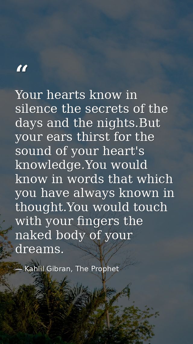 Your hearts know in silence the secrets of the days and the nights.But your ears thirst for the sound of your heart's kn — Kahlil Gibran, The Prophet