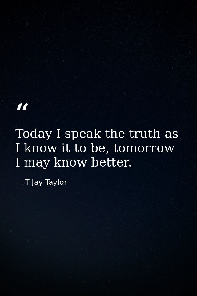 Today I speak the truth as I know it to be, tomorrow I may know better. — T Jay Taylor