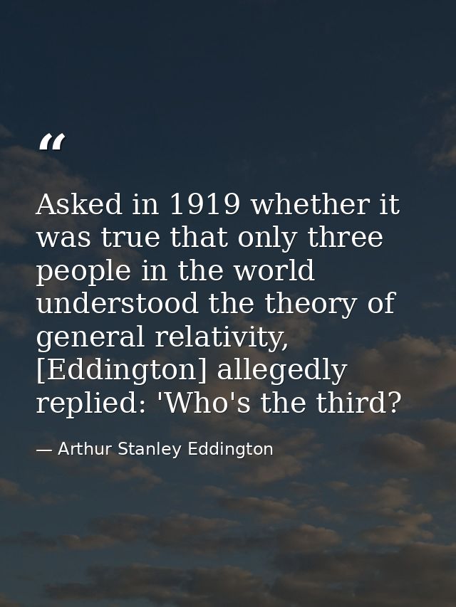Asked in 1919 whether it was true that only three people in the world understood the theory of general relativity, [Eddi — Arthur Stanley Eddington