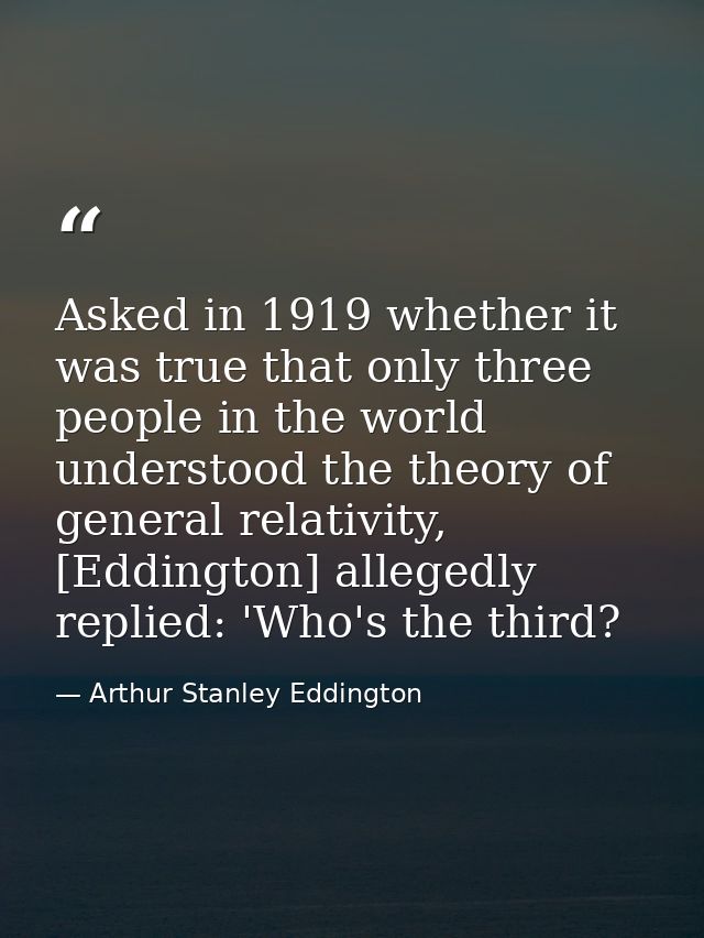 Asked in 1919 whether it was true that only three people in the world understood the theory of general relativity, [Eddi — Arthur Stanley Eddington
