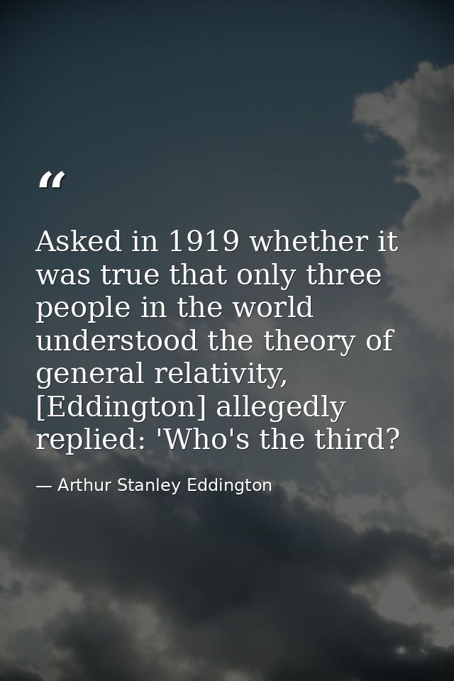 Asked in 1919 whether it was true that only three people in the world understood the theory of general relativity, [Eddi — Arthur Stanley Eddington