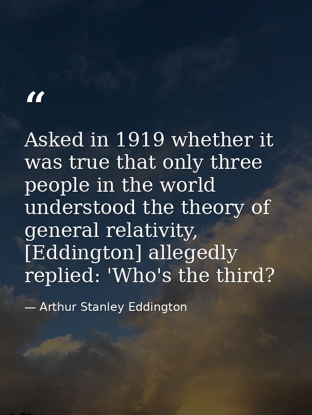 Asked in 1919 whether it was true that only three people in the world understood the theory of general relativity, [Eddi — Arthur Stanley Eddington