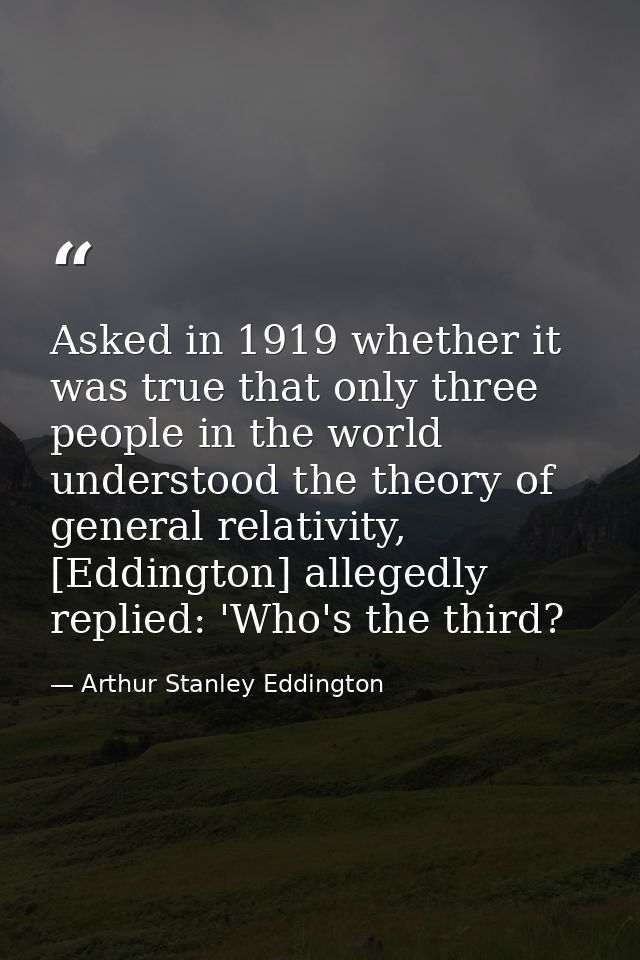 Asked in 1919 whether it was true that only three people in the world understood the theory of general relativity, [Eddi — Arthur Stanley Eddington