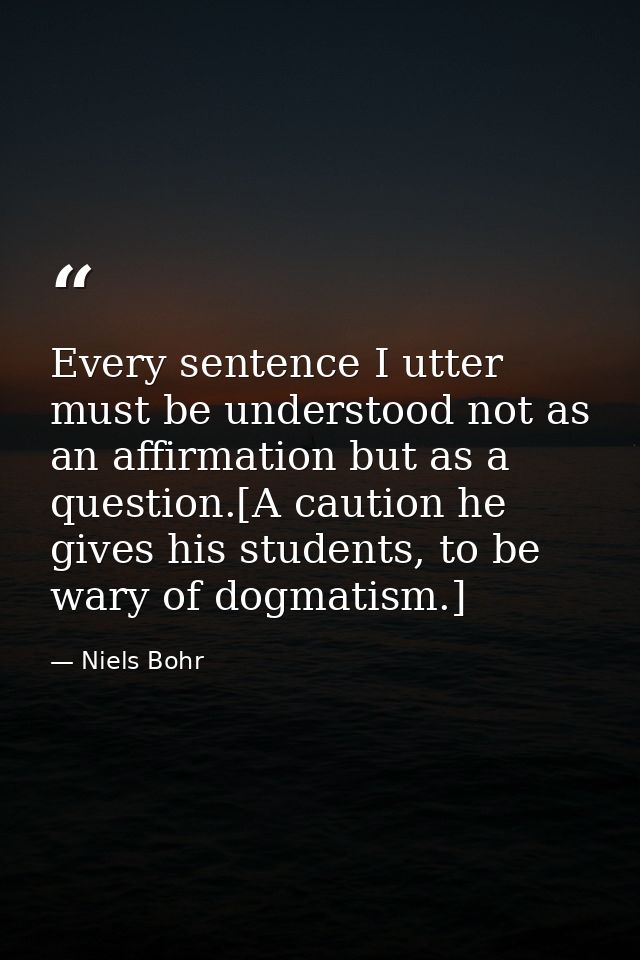 Every sentence I utter must be understood not as an affirmation but as a question.[A caution he gives his students, to b — Niels Bohr