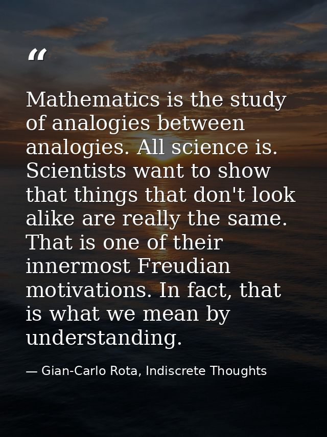 Mathematics is the study of analogies between analogies. All science is. Scientists want to show that things that don't  — Gian-Carlo Rota, Indiscrete Thoughts