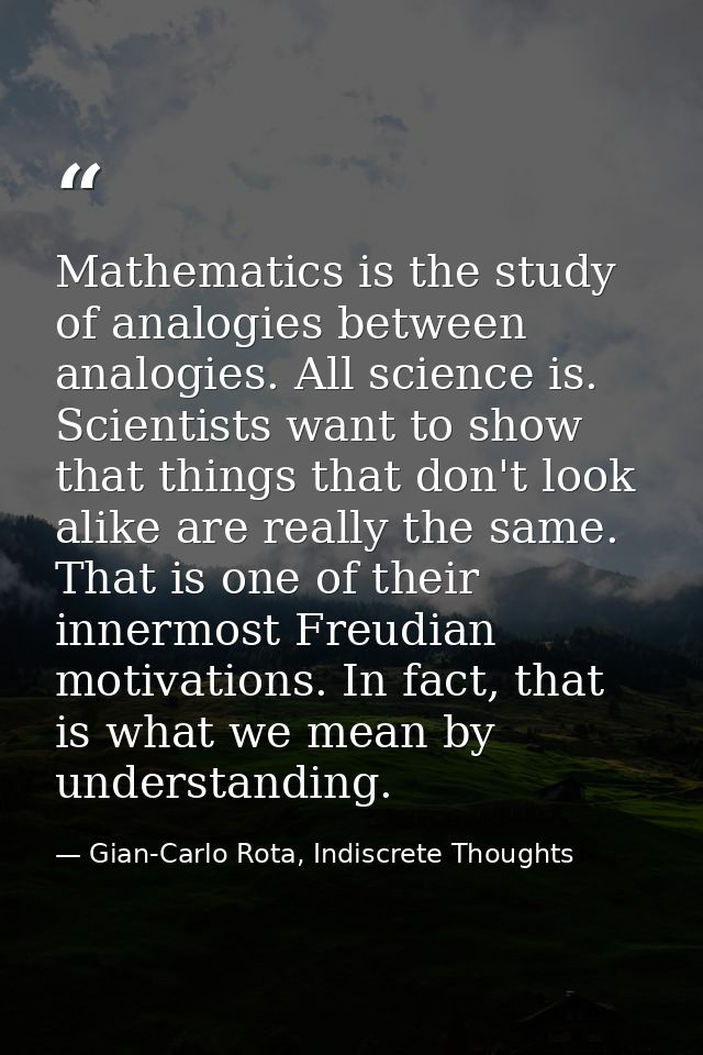 Mathematics is the study of analogies between analogies. All science is. Scientists want to show that things that don't  — Gian-Carlo Rota, Indiscrete Thoughts