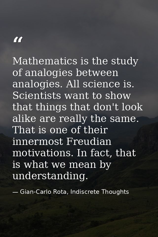 Mathematics is the study of analogies between analogies. All science is. Scientists want to show that things that don't  — Gian-Carlo Rota, Indiscrete Thoughts