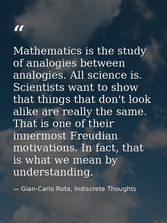 Mathematics is the study of analogies between analogies. All science is. Scientists want to show that things that don't  — Gian-Carlo Rota, Indiscrete Thoughts