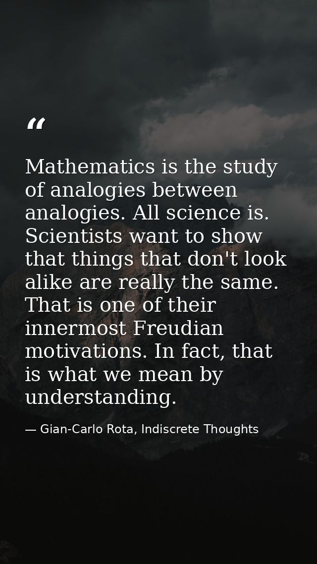 Mathematics is the study of analogies between analogies. All science is. Scientists want to show that things that don't  — Gian-Carlo Rota, Indiscrete Thoughts