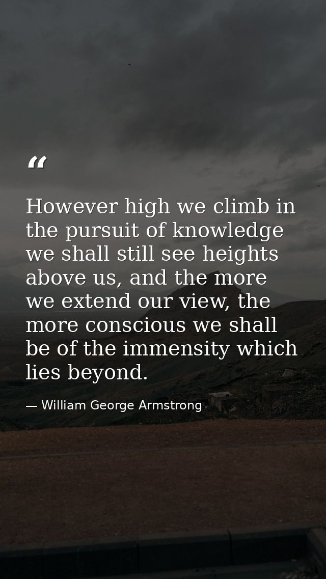 However high we climb in the pursuit of knowledge we shall still see heights above us, and the more we extend our view,  — William George Armstrong