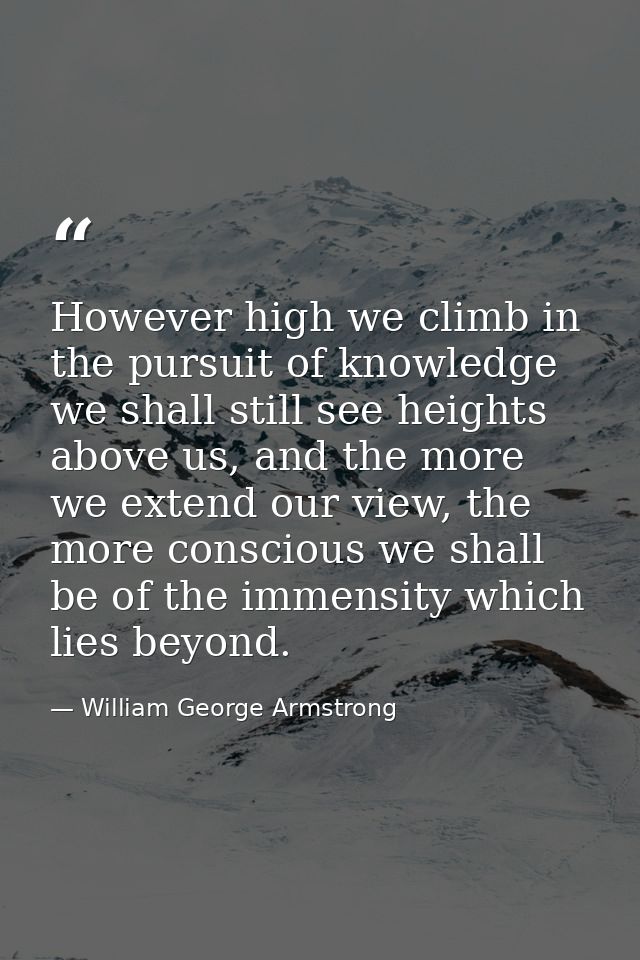 However high we climb in the pursuit of knowledge we shall still see heights above us, and the more we extend our view,  — William George Armstrong