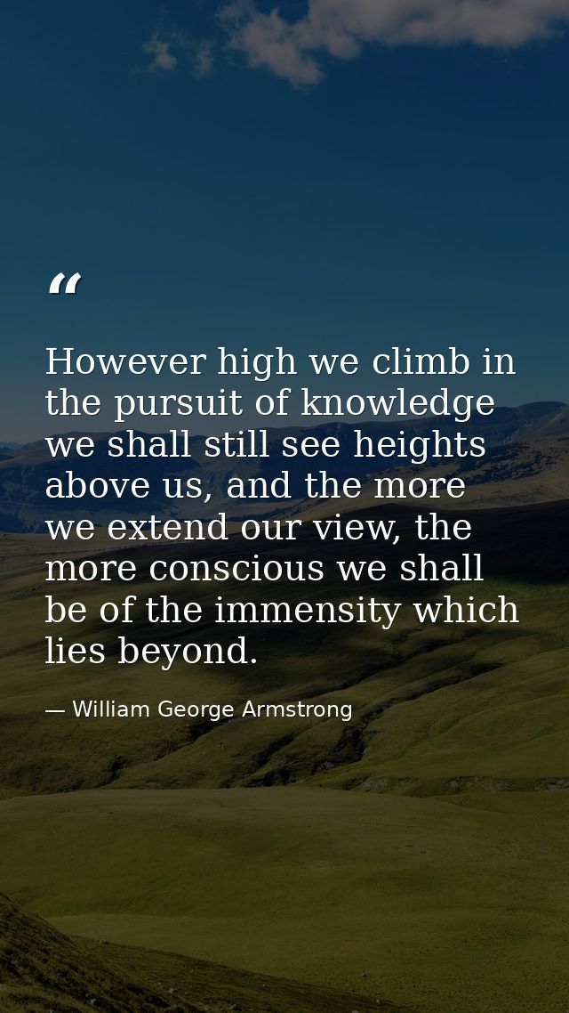 However high we climb in the pursuit of knowledge we shall still see heights above us, and the more we extend our view,  — William George Armstrong