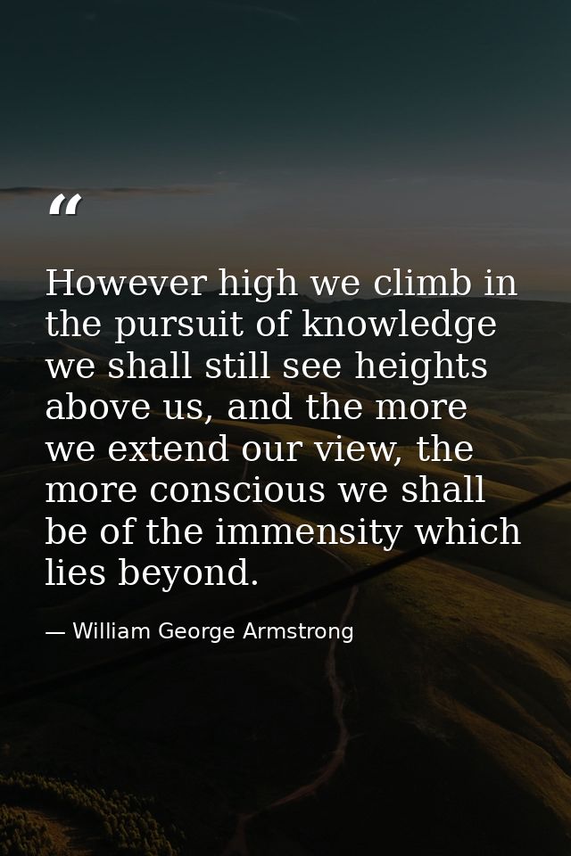 However high we climb in the pursuit of knowledge we shall still see heights above us, and the more we extend our view,  — William George Armstrong