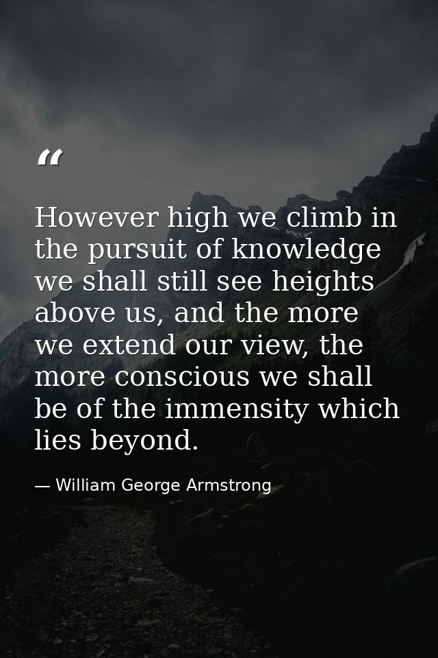 However high we climb in the pursuit of knowledge we shall still see heights above us, and the more we extend our view,  — William George Armstrong