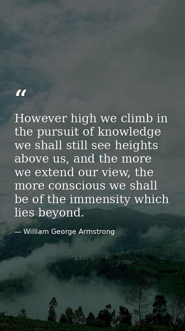However high we climb in the pursuit of knowledge we shall still see heights above us, and the more we extend our view,  — William George Armstrong