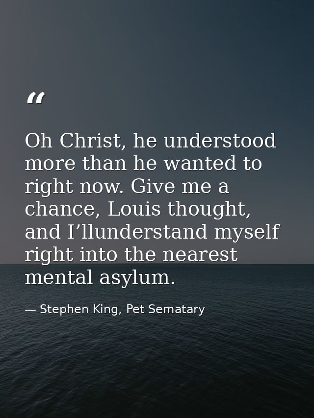 Oh Christ, he understood more than he wanted to right now. Give me a chance, Louis thought, and I’llunderstand myself ri — Stephen King, Pet Sematary
