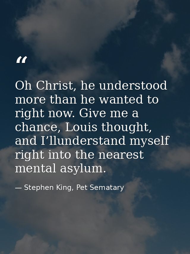 Oh Christ, he understood more than he wanted to right now. Give me a chance, Louis thought, and I’llunderstand myself ri — Stephen King, Pet Sematary