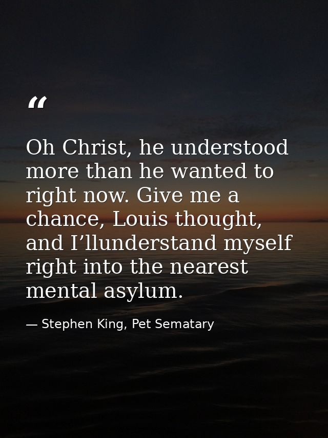 Oh Christ, he understood more than he wanted to right now. Give me a chance, Louis thought, and I’llunderstand myself ri — Stephen King, Pet Sematary