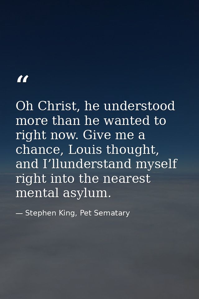 Oh Christ, he understood more than he wanted to right now. Give me a chance, Louis thought, and I’llunderstand myself ri — Stephen King, Pet Sematary