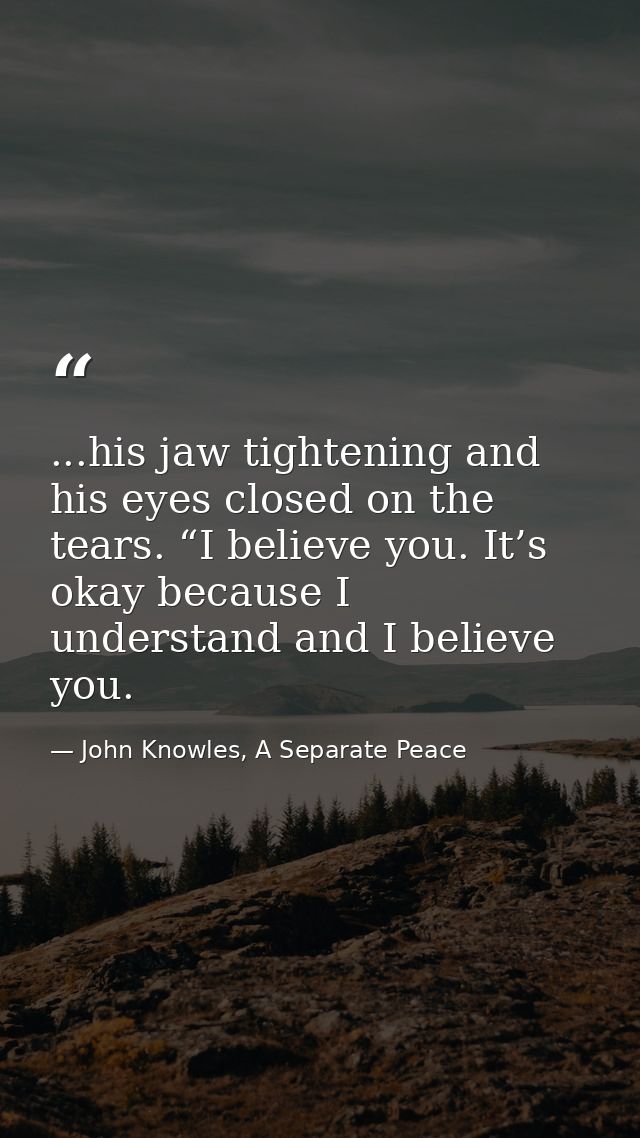 ...his jaw tightening and his eyes closed on the tears. “I believe you. It’s okay because I understand and I believe you — John Knowles, A Separate Peace