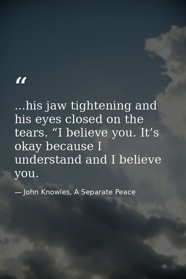 ...his jaw tightening and his eyes closed on the tears. “I believe you. It’s okay because I understand and I believe you — John Knowles, A Separate Peace