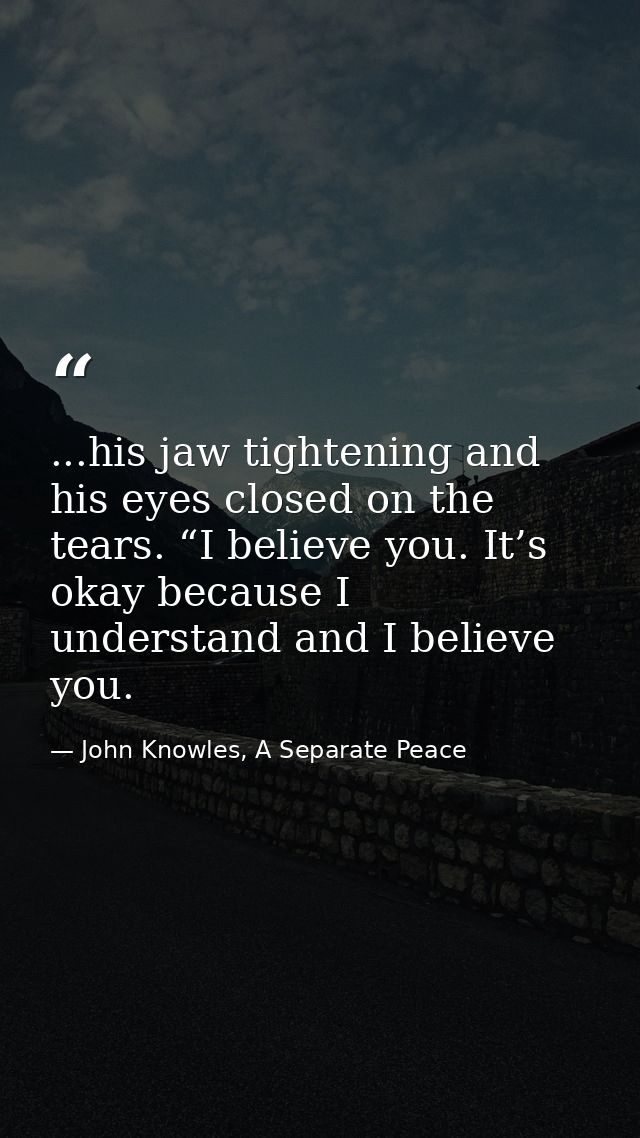 ...his jaw tightening and his eyes closed on the tears. “I believe you. It’s okay because I understand and I believe you — John Knowles, A Separate Peace