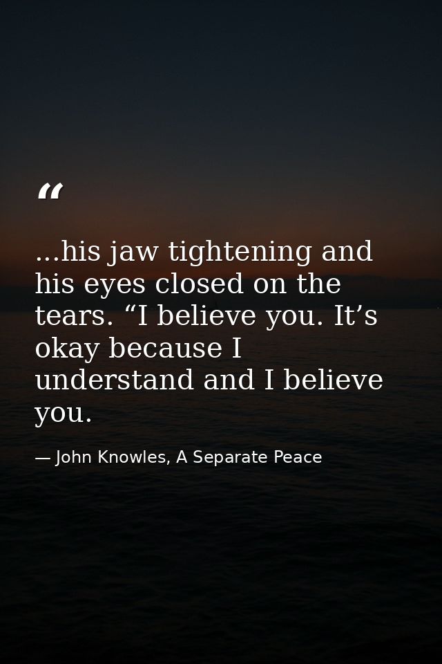 ...his jaw tightening and his eyes closed on the tears. “I believe you. It’s okay because I understand and I believe you — John Knowles, A Separate Peace
